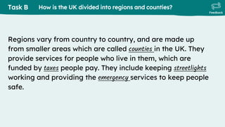 Task B
Feedback
Regions vary from country to country, and are made up
from smaller areas which are called counties in the UK. They
provide services for people who live in them, which are
funded by taxes people pay. They include keeping streetlights
working and providing the emergency services to keep people
safe.
How is the UK divided into regions and counties?
 