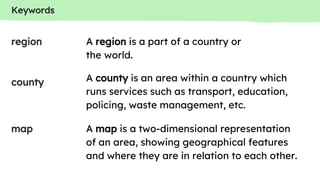 Keywords
county
region
map
A region is a part of a country or
the world.
A county is an area within a country which
runs services such as transport, education,
policing, waste management, etc.
A map is a two-dimensional representation
of an area, showing geographical features
and where they are in relation to each other.
 