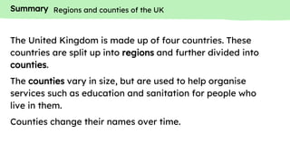 Summary
The United Kingdom is made up of four countries. These
countries are split up into regions and further divided into
counties.
The counties vary in size, but are used to help organise
services such as education and sanitation for people who
live in them.
Counties change their names over time.
Regions and counties of the UK
 