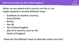 Explanation
When we are asked which country we live in, we
might respond in several different ways:
- Scotland (or another country)
- Great Britain
- Britain
- the UK
- the United Kingdom
- part of a country, such as the
North of England
What do we mean by the United Kingdom?
What are the different ways to describe where you live?
 