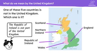Explanation
One of these five countries is
not in the United Kingdom.
Which one is it?
What do we mean by the United Kingdom?
Scotland
England
Wales
Northern
Ireland
Republic of
Ireland
The Republic of
Ireland is not part
of the United
Kingdom.
 