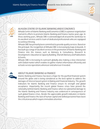 Islamic Banking & Finance heading towards new destination!
CIBE
organized by
ALHUDACENTREOFISLAMICBANKINGANDECONOMICS
AlHuda Centreof IslamicBankingand Economics (CIBE) is a pioneerorganization
started its efforts to promote Islamic Banking and Finance twelve years ago. In
these working years, AlHuda CIBE is acknowledged all around the world due to
its excellent services and its team of dedicated professionals who are equipped
tocontinuethriving.
AlHuda CIBE has primarily been committed to provide quality services. Based on
this principal, the recognition of AlHuda CIBE is increasing by leaps & bounds. It
has built up a range of excellent services in the promotion of Islamic Banking and
Finance into the masses such as Advisory & Consultancy, Research &
Development, Education & Capacity Building, Shariah Advisory and Publications
&Events.
AlHuda CIBE is increasing its outreach globally also making a close interaction
with Global market which enables to gather market information efficiently and
activateserviceoperationswheneverandwhereveritneeded.
ABOUTISLAMICBANKING&FINANCE
Islamic Banking and Finance has been a hope for the purified financial system
around the globe and is being considered as the best option to address the
damages of interest based system in Baking and Financial Industry. The growth
indicators for Islamic Banking and Finance ensure its strength and global
acceptance. Importantly the recent global finance crises have proved the
rationality behind Islamic Banking and Finance when no substantial damage to
the Islamic Banking and Finance industry was evidenced in consequences of
such global finance crises. Beside the appreciable growth indicators in Islamic
Banking and Finance the lack of human capital and skilled personnel have been
thecriticalareaswhichrequireimmediateattention.
CIBE
 