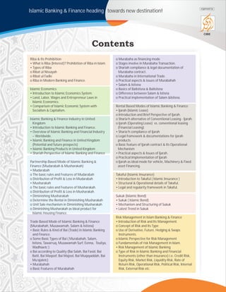 Islamic Banking & Finance heading towards new destination!
CIBE
organized by
Riba & Its Prohibition
• What is Riba (Interest)? Prohibition of Riba in Islam.
• Types of Riba
o Ribat ul Nissayah
o Ribat ul Fadle
o Riba in Modern Banking and Finance.
Islamic Economics
• Introduction to Islamic Economics System.
• Land, Labor, Wages and Entrepreneur Laws in
Islamic Economics.
• Comparison of Islamic Economic System with
Socialism & Capitalism.
Islamic Banking & Finance industry in United
Kingdom
• Introduction to Islamic Banking and Finance.
• Overview of Islamic Banking and Financial Industry
– Worldwide.
• Islamic Banking and Finance in United Kingdom
(Potential and future prospects)
• Islamic Banking Products in United Kingdom
• Shariah Perspective of Islamic Banking and Finance
Partnership Based Mode of Islamic Banking &
Finance (Mudarabah & Musharakah)
• Mudarabah
o The basic rules and Features of Mudarabah
o Distribution of Profit & Loss in Mudarabah
• Musharakah
o The basic rules and Features of Musharakah.
o Distribution of Profit & Loss in Musharakah.
• Diminishing Musharakah
o Determine the Rental in Diminishing Musharakah
o Unit Sale mechanism in Diminishing Musharakah
o Diminishing Musharakah as Ideal product for
Islamic Housing Finance.
Trade Based Mode of Islamic Banking & Finance
(Murabahah, Musawamah, Salam & Istisna)
• Basic Rules & Kind of Bai (Trade) in Islamic Banking
and Finance.
o Some Basic Types of Bai ( Murabahah, Salam,
Istisna, Tawarruq, Musawamah Surf, Eenna, Touliya,
Wadhiaetc )
o Bai according to Quality (Bai Salah, Bai Fasid, Bai
Batil, Bai Maqoof, Bai Majool, Bai Muqayaddah, Bai
Mu’ajaletc)
• Murabahah
o Basic Features of Murabahah
o Murabaha as financing mode
o Stages involve in Murabaha Transaction.
o Shariah compliance & legal documentation of
Murabaha contract.
o Murabaha in International Trade.
o Practical aspects & issues of Murabahah
• Salam & Istisna
o Basics of BaiIstisna & BaiIstisna
o Difference between Salam & Istisna
o Practical implementation of Salam &Istisna.
Rental Based Modes of Islamic Banking & Finance
• Ijarah (Islamic Lease)
o Introduction and Brief Perspective of Ijarah.
o Sharia’h alternative of Conventional Leasing - Ijarah.
o Ijarah (Operating Lease) vs. conventional leasing
(Financial Leasing)
• Sharia’h compliance of Ijarah
o Legal framework & documentations for ijarah
products
o Basic feature of Ijarah contract & Its Operational
Mechanism
• Practical aspects & Issues of Ijarah.
o Practical Implementation of Ijarah
o Ijarah as ideal mode for vehicle, Machinery & Fixed
asset Financing.
Takaful (Islamic Insurance)
• Introduction to Takaful ( Islamic Insurance )
• Structural & Operational details of Takaful,
• Legal and regularity framework in Takaful.
Sukuk (Islamic Bond)
• Sukuk ( Islamic Bond)
• Mechanism and Structuring of Sukuk
• Latest Trend in Sukuk
Risk Management in Islam Banking & Finance
• Introduction of Risk and Its Management.
o Concept of Risk and Its Type
o Use of Derivative, Future, Hedging & Swaps
Instruments.
o Islamic Perspective for Risk Management
o Fundamentals of risk Management in Islam.
• Risk Management of Islamic Banking
o Type of Risk in Islamic Banking and Financial
Instruments (other than insurance) i.e. Credit Risk,
Equity Risk, Market Risk, Liquidity Risk, Rate of
Return Risk, Operational Risk, Political Risk, Internal
Risk, External Risk etc.
 