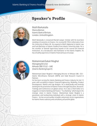 Islamic Banking & Finance heading towards new destination!
CIBE
organized by
MuftiBarkatulla
ShariaAdvisor,
IslamicBankofBritain,
London,UnitedKingdom.
Mufti Barkatulla is renowned Shariah Lawyer, Scholar with his level best
standing in Economics & Finance. He received M. Phil in informatics from
the University of Wales UK. He acquired a Mufti (diploma) in Islamic Law
and Fazil (Bachelor of Islamic Studies) from Islamic University India. He is
the member of Shariah Supervisory boards of the several UK Financial
Institutions. As a broadcaster and maintainer of the Islamic Helpline, he
hasahealthyexperienceinIslamicFinancialIssuesinEurope.
MuhammadZubairMughal
ManagingDirector
AlHudaCIBEFZLLE–UAE
(IslamicBankingExpert)
Muhammad Zubair Mughal is Managing Director of AlHuda CIBE, CEO -
Islamic Microfinance Network (IMFN) and Halal Research Council in
Pakistan.
He has been serving the Islamic Banking and Finance industry for last 12
years with versatility in Islamic Financial Engineering, Modeling, Product
Development, Market and Gap Analysis. He is dedicatedly and tirelessly
workingforthepromotionofIslamicFinancethroughEducation,Research,
Trainings and Conferences on global canvas. He is also a Chief Editor of a
magazine on Islamic Banking and Finance “True Banking” which depicts his
strategic vision in Islamic Finance. Muhammad Zubair Mughal is a
passionate and hardworking individual with a strategic vision in Islamic
Finance. He has served number of public and private sector organizations
forIslamicfinanceadvisoryandconsultancyaroundtheglobe.
 