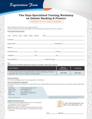 Discount Policy
v Five or more delegates from the same organization - 20% discount
Additional Instructions
vPayment Information Registration forms must be accompanied
by full payment in order to be processed.
vFull payment is due on registration
vRegistration will not be confirmed until full payment has received
vConfirmation Please allow 3 days for e-mail confirmation of your
registration.
Account details for Payment
You can proceed your fee by cheque or demand draft in favour of AlHuda CIBE or you can also transfer your fee online/wire transfer. Banks detail
is as under:
* Payments should be pay in Ponds.
By sending in this registration form, I acknowledge that I commit myself to the immediate payment
of the full workshop fee. I have taken notice of the cancellation terms on this form.
Bank Name:
Account Title:
AED A/C No:
IBAN :
Swift Code:
Emirates Islamic Dubai, U.A.E
ALHUDA CIBE FZ LLE
370 - 73859877- 01
AE590340003707385987701
MEBLAEAD
Please complete and return by e-mail, regular mail or fax.
Please note that the name and title you give here will be printed on participants’ list and on certificates.
Participant Information
Title:
Full Name:
Organization:
Address:
Postal/Zip code: City Country
Telephone: Cell Fax
Email (Official) Email (Personal)
Prof. Other
Designation
Dr. Mr. Ms. Mrs.
Fee
Workshop fees included registration materials, tea/coffee, lunch and certificate.
E-mail: info@alhudacibe.com
Web: www.alhudacibe.com
Signature: ____________________________Date:___________
Event Name
Two Days Specialized Training Workshop on Islamic Banking and Finance
September 06 -07, 2018 - London, United Kingdom 595 USD
Banks/
Institutions Students
298 USD
 