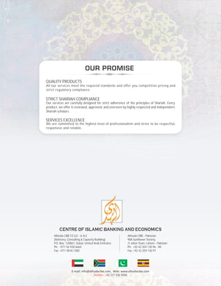 QUALITY PRODUCTS
All our services meet the required standards and offer you competitive pricing and
strict regulatory compliance.
STRICT SHARIAH COMPLIANCE
Our services are carefully designed for strict adherence of the principles of Shariah. Every
product, we offer is reviewed, approved, and overseen by highly respected and independent
Shariah scholars.
SERVICES EXCELLENCE
We are committed to the highest level of professionalism and strive to be respectful,
responsive and reliable.
Hotline: +92 331 936 0000
AlHuda CIBE FZ LLE - U.A.E
(Advisory, Consulting & Capacity Building)
P.O. Box. 120867, Dubai, United Arab Emirates.
Ph: +971 56 928 6664
Fax: +971 4818 7280
AlHuda CIBE - Pakistan
98A Sunflower Society,
J1 Johar Town, Lahore - Pakistan
Ph: +92 42 359 130 96 - 98
Fax: +92 42 359 130 97
 