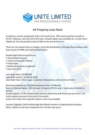 Unite	Limited	–	Registered	in	Gibraltar	No.	105368	–	2
nd
	floor,	209	Main	Street,	Gibraltar	–	Tel	+44	(0)	203	137	4400	–	www.unite.gi	
	
	
	
UK	Property	Loan	Note	
	
2	products,	income	and	growth	with	a	24-month	term,	22%	income	paid	bi-annually	or	
27.2%	'rolled	up'	until	the	end	of	the	term.	Growth	option	also	available	for	a	4-year	term.	
‘Rolled	up’	this	will	provide	a	total	of	60%	at	the	end	of	the	term.	
		
There	are	no	investor	fees	or	charges.	Currently	distribution	is	through	direct	brokers	who	
have	access	to	HNW	and	sophisticated	clients.	
		
Double-digit	fixed	annual	returns	
•	Asset	backed	security	
•	Income	and	growth	options	
•	Fixed	yields	
•	Hands-off	property	investment	
•	Low	entry	level	
		
Loan	Note	Raise:	£6,000,000	
Loan	Note	Launch:	1st	March	2016	
Loan	Note	Close:	Once	target	is	reached,	followed	by	a	2nd	tranche	of	£12m.	
		
Minimum	Investment:	£20,000	Investment	Term:	24	Months	
Returns:	Income	Option:	10%	for	year	1	rising	to	12%	for	year	2,	paid	every	6	months	in	
arrears.	
Growth	Option:	27.2%	compounded	interest,	paid	at	the	end	of	the	two-year	term.	Full	
initial	capital	returned	at	the	end	of	24	months.	
4-year	term	fixed	return	growth	option	is	also	now	available	
		
Investor	Eligibility:	Self-Certified	High	Net	Worth	Investor	or	Sophisticated	Investors.	
Other:	Option	to	roll	over	investment	for	a	further	two	years.	
 