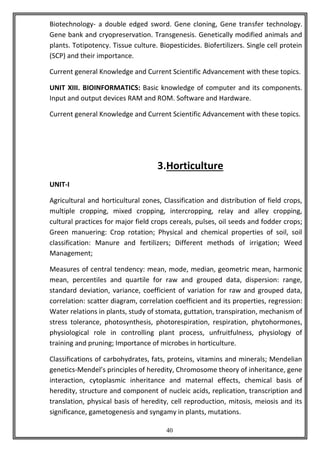 40
Biotechnology- a double edged sword. Gene cloning, Gene transfer technology.
Gene bank and cryopreservation. Transgenesis. Genetically modified animals and
plants. Totipotency. Tissue culture. Biopesticides. Biofertilizers. Single cell protein
(SCP) and their importance.
Current general Knowledge and Current Scientific Advancement with these topics.
UNIT XIII. BIOINFORMATICS: Basic knowledge of computer and its components.
Input and output devices RAM and ROM. Software and Hardware.
Current general Knowledge and Current Scientific Advancement with these topics.
3.Horticulture
UNIT-I
Agricultural and horticultural zones, Classification and distribution of field crops,
multiple cropping, mixed cropping, intercropping, relay and alley cropping,
cultural practices for major field crops cereals, pulses, oil seeds and fodder crops;
Green manuering: Crop rotation; Physical and chemical properties of soil, soil
classification: Manure and fertilizers; Different methods of irrigation; Weed
Management;
Measures of central tendency: mean, mode, median, geometric mean, harmonic
mean, percentiles and quartile for raw and grouped data, dispersion: range,
standard deviation, variance, coefficient of variation for raw and grouped data,
correlation: scatter diagram, correlation coefficient and its properties, regression:
Water relations in plants, study of stomata, guttation, transpiration, mechanism of
stress tolerance, photosynthesis, photorespiration, respiration, phytohormones,
physiological role in controlling plant process, unfruitfulness, physiology of
training and pruning; Importance of microbes in horticulture.
Classifications of carbohydrates, fats, proteins, vitamins and minerals; Mendelian
genetics-Mendel’s principles of heredity, Chromosome theory of inheritance, gene
interaction, cytoplasmic inheritance and maternal effects, chemical basis of
heredity, structure and component of nucleic acids, replication, transcription and
translation, physical basis of heredity, cell reproduction, mitosis, meiosis and its
significance, gametogenesis and syngamy in plants, mutations.
 