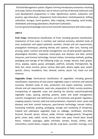 41
Orchard Management system; Organic Farming Introductory economics-meaning
and scope, factors of production, law of returns and law of demand; Extension and
rural development programmes in India, Agroforestry system, subsystem and
practice: agri-silviculture, silvipastoral, horti-silviculture. hortisilvipastoral, shifting
cultivation, teungya, home gardens, alley cropping, intercropping, wind breaks,
shelterbelts and energy plantations; Mushroom Cultivation;
Current general Knowledge and Current Scientific Advancement with these topics.
UNIT-II
Fruit Crops: Horticultural classification of fruits including genome classification,
importance of fruit crops in nutrition and national economy, detailed study of
area, production and export potential, varieties, climate and soil requirements,
propagation techniques, planting density and systems, after care, training and
pruning, water, nutrient and weeds management, use of plant growth regulators,
physiological disorders, important insect-pests and diseases and their control
measures, post-harvest technology. harvest indices, harvesting methods, grading,
packaging and storage of the following crops viz, mango, banana, bael, grapes,
citrus, papaya, sapota, guava, pineapple, jackfruit, avocado, Pomegranate, fig.
litchi, ber, aonla, annona, jamun, carissa, date palm, phalsa, apple, pear, peach,
apricot, cherry, strawberry. kiwi, almond, walnut, pecan nut, hazel nut and
chestnut.
Vegetable Crops: Horticultural classification of vegetables including genome
classification, importance of cool season vegetable crops in nutrition and national
economy, detailed study of area, production and export potential, varieties,
climate and soil requirements, seed rate, preparation of field, nursery practices;
transplanting of vegetable crops and planting for directly sown/transplanted
vegetable crops, spacing, planting systems, water and weed management,
nutrient management and deficiencies, use of chemicals and growth regulators,
cropping systems, harvest, yield and seed production, important insect -pests and
diseases and their control measures, post-harvest technology, harvest indices,
harvesting methods, grading, packaging, storage and marketing of temperate,
tropical and subtropical vegetable crops viz cabbage, cauliflower, knol-khol,
broccoli, Brussels sprout, lettuce, palak, Chinese cabbage,spinach, fenugreek,
garlic, onion, leek, radish, carrot, turnip, beet root, peas, French bean, broad
beans, rhubarb, asparagus, globe artichoke, tomato, brinjal, chillies, okra,
amaranthus, cluster beans, cowpea, lab-lab, snap bean, cucurbits, moringa, curry
 