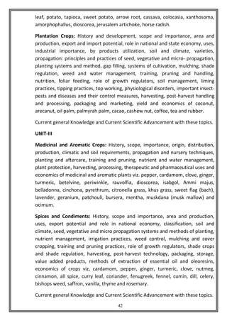 42
leaf, potato, tapioca, sweet potato, arrow root, cassava, colocasia, xanthosoma,
amorphophallus, dioscorea, jerusalem artichoke, horse radish.
Plantation Crops: History and development, scope and importance, area and
production, export and import potential, role in national and state economy, uses,
industrial importance, by products utilization, soil and climate, varieties,
propagation: principles and practices of seed, vegetative and micro- propagation,
planting systems and method, gap filling, systems of cultivation, mulching, shade
regulation, weed and water management, training, pruning and handling,
nutrition, foliar feeding, role of growth regulators, soil management, liming
practices, tipping practices, top working, physiological disorders, important insect-
pests and diseases and their control measures, harvesting, post-harvest handling
and processing, packaging and marketing, yield and economics of coconut,
arecanut, oil palm, palmyrah palm, cacao, cashew nut, coffee, tea and rubber.
Current general Knowledge and Current Scientific Advancement with these topics.
UNIT-III
Medicinal and Aromatic Crops: History, scope, importance, origin, distribution,
production, climatic and soil requirements, propagation and nursery techniques,
planting and aftercare, training and pruning, nutrient and water management,
plant protection, harvesting, processing, therapeutic and pharmaceutical uses and
economics of medicinal and aromatic plants viz. pepper, cardamom, clove, ginger,
turmeric, betelvine, periwinkle, rauvolfia, dioscorea, isabgol, Ammi majus,
belladonna, cinchona, pyrethrum, citronella grass, khus grass, sweet flag (bach),
lavender, geranium, patchouli, bursera, mentha, muskdana (musk mallow) and
ocimum.
Spices and Condiments: History, scope and importance, area and production,
uses, export potential and role in national economy, classification, soil and
climate, seed, vegetative and micro propagation systems and methods of planting,
nutrient management, irrigation practices, weed control, mulching and cover
cropping, training and pruning practices, role of growth regulators, shade crops
and shade regulation, harvesting, post-harvest technology, packaging, storage,
value added products, methods of extraction of essential oil and oleoresins,
economics of crops viz, cardamom, pepper, ginger, turmeric, clove, nutmeg,
cinnamon, all spice, curry leaf, coriander, fenugreek, fennel, cumin, dill, celery,
bishops weed, saffron, vanilla, thyme and rosemary.
Current general Knowledge and Current Scientific Advancement with these topics.
 