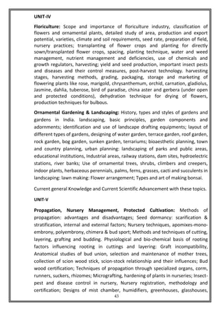43
UNIT-IV
Floriculture: Scope and importance of floriculture industry, classification of
flowers and ornamental plants, detailed study of area, production and export
potential, varieties, climate and soil requirements, seed rate, preparation of field,
nursery practices; transplanting of flower crops and planting for directly
sown/transplanted flower crops, spacing, planting technique, water and weed
management, nutrient management and deficiencies, use of chemicals and
growth regulators, harvesting; yield and seed production, important insect pests
and diseases and their control measures, post-harvest technology. harvesting
stages, harvesting methods, grading, packaging, storage and marketing of
flowering plants like rose, marigold, chrysanthemum, orchid, carnation, gladiolus,
Jasmine, dahlia, tuberose, bird of paradise, china aster and gerbera (under open
and protected conditions), dehydration technique for drying of flowers,
production techniques for bulbous.
Ornamental Gardening & Landscaping: History, types and styles of gardens and
gardens in India. landscaping, basic principles, garden components and
adornments; identification and use of landscape drafting equipments; layout of
different types of gardens, designing of water garden, terrace garden, roof garden,
rock garden, bog garden, sunken garden, terrariums; bioaesthetic planning, town
and country planning, urban planning: landscaping of parks and public areas,
educational institutions, Industrial areas, railway stations, dam sites, hydroelectric
stations, river banks; Use of ornamental trees, shrubs, climbers and creepers,
indoor plants, herbaceous perennials, palms, ferns, grasses, cacti and succulents in
landscaping: lawn making: Flower arrangement; Types and art of making bonsai.
Current general Knowledge and Current Scientific Advancement with these topics.
UNIT-V
Propagation, Nursery Management, Protected Cultivation: Methods of
propagation: advantages and disadvantages; Seed dormancy: scarification &
stratification, internal and external factors; Nursery techniques, apomixes-mono-
embrony, polyembrony, chimera & bud sport; Methods and techniques of cutting,
layering, grafting and budding. Physiological and bio-chemical basis of rooting
factors influencing rooting in cuttings and layering: Graft incompatibility,
Anatomical studies of bud union, selection and maintenance of mother trees,
collection of scion wood stick, scion-stock relationship and their influences; Bud
wood certification; Techniques of propagation through specialized organs, corm,
runners, suckers, rhizomes; Micrografting, hardening of plants in nurseries; Insect-
pest and disease control in nursery, Nursery registration, methodology and
certification; Designs of mist chamber, humidifiers, greenhouses, glasshouses,
 