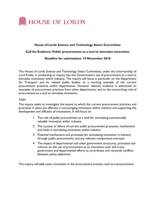 House of Lords Science and Technology Select Committee

     Call for Evidence: Public procurement as a tool to stimulate innovation

                     Deadline for submissions: 19 November 2010



The House of Lords Science and Technology Select Committee, under the chairmanship of
Lord Krebs, is conducting an inquiry into the Government’s use of procurement as a tool to
stimulate innovation within industry. The inquiry will focus in particular on the Department
for Transport and its related public bodies, as a working example of the current
procurement practices within departments. However relevant evidence is welcomed on
examples of procurement practices from other departments, and on the overarching role of
procurement as a tool to stimulate innovation.
Scope
The inquiry seeks to investigate the extent to which the current procurement practices and
processes in place are effective in encouraging innovation within industry and supporting the
development and diffusion of innovations. It will focus on:
           1    The role of public procurement as a tool for stimulating commercially
                valuable innovation within industry
           2    The success or failure of current public procurement processes, mechanisms
                and tools in stimulating innovation within industry
           3    Potential mechanisms and processes for stimulating innovation in industry
                through public procurement, and any relevant comparisons overseas
           4    The impact of departmental and other government structures, processes and
                cultures on the use of procurement as an innovation tool, and cross-
                government and departmental efforts to co-ordinate and reconcile conflicts
                between policy objectives.


The inquiry will not cover innovation in the procurement process, such as e-procurement.
 