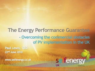 The Energy Performance Guarantee - Overcoming the commercial obstaclesof PV implementation in the UK  Paul Lewis, CEO 22nd June 2010 www.selfenergy.co.uk UK 