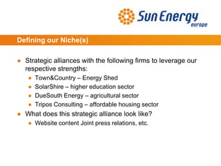 Defining our Niche(s)
● Strategic alliances with the following firms to leverage our
respective strengths:
● Town&Country – Energy Shed
● SolarShire – higher education sector
● DueSouth Energy – agricultural sector
● Tripos Consulting – affordable housing sector
● What does this strategic alliance look like?
● Website content Joint press relations, etc.
 