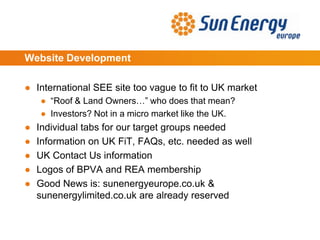 Website Development
● International SEE site too vague to fit to UK market
● “Roof & Land Owners…” who does that mean?
● Investors? Not in a micro market like the UK.
● Individual tabs for our target groups needed
● Information on UK FiT, FAQs, etc. needed as well
● UK Contact Us information
● Logos of BPVA and REA membership
● Good News is: sunenergyeurope.co.uk &
sunenergylimited.co.uk are already reserved
 