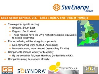 Sales Agents Services, Ltd. – Sales Territory and Product Portfolio
● Two regional agents serving:
● England, South East
● England, South West
● These regions have the UK’s highest insolation; equivalent
to selling in Bavaria
● Product offering will be straight components
● No engineering work needed (Auslegung)
● No warehousing work needed (assembling PV Kits)
● Components shipped weekly or bi-weekly
● By the container full, from Hamburg (no facilities in UK)
● Companies using this service already:
 