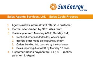 Sales Agents Services, Ltd. – Sales Cycle Process
1. Agents makes informal “soft offers” to customer
2. Formal offer drafted by SEE sales team
3. Sales cycle from Monday AM to Sunday PM;
1. weekend orders added to last week’s cycle
2. delivery order made on following Monday
3. Orders bundled into batches by the container
4. Sales reporting due to CB by Monday 12 noon
4. Customer makes payment to SEE; SEE makes
payment to Agent
 