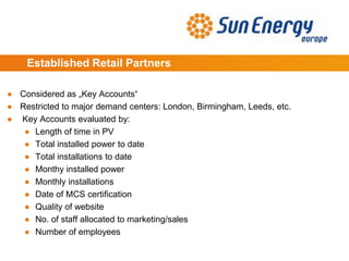 Established Retail Partners
● Considered as „Key Accounts“
● Restricted to major demand centers: London, Birmingham, Leeds, etc.
● Key Accounts evaluated by:
● Length of time in PV
● Total installed power to date
● Total installations to date
● Monthy installed power
● Monthly installations
● Date of MCS certification
● Quality of website
● No. of staff allocated to marketing/sales
● Number of employees
 