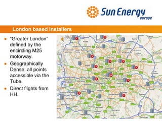 London based Installers
● “Greater London”
defined by the
encircling M25
motorway.
● Geographically
Dense: all points
accessible via the
Tube.
● Direct flights from
HH.
 