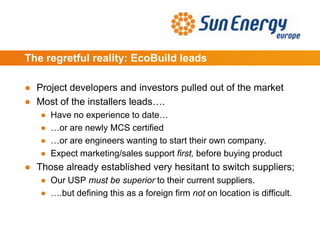 The regretful reality: EcoBuild leads
● Project developers and investors pulled out of the market
● Most of the installers leads….
● Have no experience to date…
● …or are newly MCS certified
● …or are engineers wanting to start their own company.
● Expect marketing/sales support first, before buying product
● Those already established very hesitant to switch suppliers;
● Our USP must be superior to their current suppliers.
● ….but defining this as a foreign firm not on location is difficult.
 