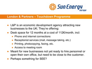 London & Partners – Touchdown Programme
● L&P is an economic development agency attracting new
businesses to the UK; They’re offering:
● Desk space for 12 months at a cost of 112€/month, incl:
● Phone and internet connections
● Receptionist services (mail, message taking, etc.)
● Printing, photocopying, faxing, etc.
● Access to meeting room
● Meant for new businesses not yet ready to hire personnel or
open their own office, but need to be close to the customer.
● Perhaps something for SEE?
 