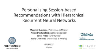 Personalizing	Session-based	
Recommendations	with	Hierarchical	
Recurrent	Neural	Networks
Massimo	Quadrana	(Politecnico di	Milano)
Alexandros	Karatzoglou (Telefonica	R&D)
Balázs Hidasi (Gravity	R&D)
Paolo	Cremonesi (Politecnico di	Milano)
29/08/2017
Como
 