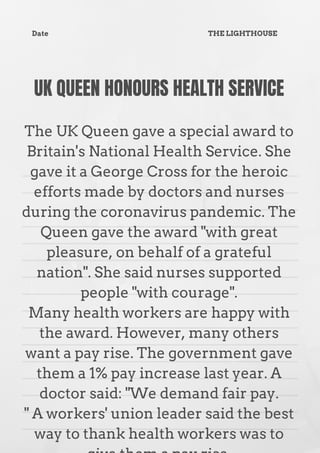UK QUEEN HONOURS HEALTH SERVICE


The UK Queen gave a special award to
Britain's National Health Service. She
gave it a George Cross for the heroic
efforts made by doctors and nurses
during the coronavirus pandemic. The
Queen gave the award "with great
pleasure, on behalf of a grateful
nation". She said nurses supported
people "with courage".
Many health workers are happy with
the award. However, many others
want a pay rise. The government gave
them a 1% pay increase last year. A
doctor said: "We demand fair pay.
" A workers' union leader said the best
way to thank health workers was to
Date THE LIGHTHOUSE
 