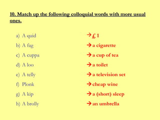 10. Match up the following colloquial words with more usual
ones.
a) A quid

£ 1

b) A fag

a cigarette

c) A cuppa

a cup of tea

d) A loo

a toilet

e) A telly

a television set

f) Plonk

cheap wine

g) A kip

a (short) sleep

h) A brolly

an umbrella

 