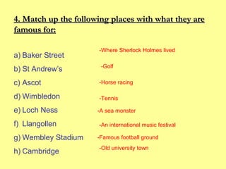 4. Match up the following places with what they are
famous for:
a) Baker Street
b) St Andrew’s

-Where Sherlock Holmes lived
-Golf

c) Ascot

-Horse racing

d) Wimbledon

-Tennis

e) Loch Ness
f) Llangollen
g) Wembley Stadium
h) Cambridge

-A sea monster
-An international music festival
-Famous football ground
-Old university town

 
