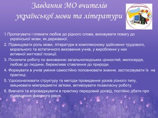 Завдання МО вчителів
     української мови та літератури
1.Пропагувати і плекати любов до рідного слова, виховувати повагу до
    української мови, як державної.
2. Підвищувати роль мови, літератури в комплексному здійсненні трудового,
    морального та естетичного виховання учнів, у виробленні у них
    активної життєвої позиції.
3. Посилити роботу по вихованню загальнолюдських цінностей, милосердя,
    любові до людини, бережливе ставлення до природи.
4. Формувати в учнів уміння самостійно поповнювати знання, застосовувати їх на
    практиці.
5. Удосконалювати структуру та методи проведення уроків різного типу,
    зміцнювати міжпредметні зв'язки, активізувати позакласну роботу.
6. Вивчати та впроваджувати в практику передовий досвід, постійно дбати про
    підвищення фахового рівня.
 