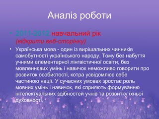 Аналіз роботи
• 2011-2012 навчальний рік
  (відкрити веб-сторінку)
• Українська мова - один із вирішальних чинників
  самобутності українського народу. Тому без набуття
  учнями елементарної лінгвістичної освіти, без
  мовленнєвих умінь і навичок неможливо говорити про
  розвиток особистості, котра усвідомлює себе
  частиною нації. У сучасних умовах зростає роль
  мовних умінь і навичок, які сприяють формуванню
  інтелектуальних здібностей учнів та розвитку їхньої
  духовності.
 