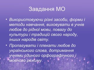 Завдання МО
• Використовуючи різні засоби, форми і
  методи навчання, виховувати в учнів
  любов до рідної мови, повагу до
  культури і традицій свого народу,
  інших народів світу.
• Пропагувати і плекати любов до
  українського слова, дотримання
  учнями єдиного орфографічного і
  мовного режиму.
 