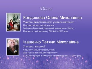 Досьє
Колдишева Олена Миколаївна
Учитель вищої категорії, учитель-методист
Методист міського відділу освіти
Закінчила Донецький державний університет (1982р.)
Працює за сумісництвом у ЗШ № 6 з 2003 року




Іващенко Тетяна Миколаївна
Учитель І категорії
Спеціаліст міського відділу освіти
Закінчила Слов’янський педінститут
У ЗШ № 6 працює з 1995 року, за сумісництвом – з 2005 року
 