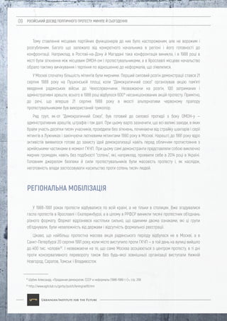 РОСІЙСЬКИЙ ДОСВІД ПОЛІТИЧНОГО ПРОТЕСТУ: МИНУЛЕ Й СЬОГОДЕННЯ09
Тому ставлення місцевих партійних функціонерів до них було настороженим, але не ворожим і
розгубленим. Багато що залежало від конкретного начальника в регіоні і його готовності до
конфронтації. Наприклад, в Ростові-на-Дону й Магадані така конфронтація виникла, і в 1988 році в
місті були зіткнення між місцевим ОМОН-ом і протестувальниками, а в Ярославлі місцеве начальство
обрало тактику вичікування і терпіння по відношенню до неформалів, що з'являлися.
У Москві спочатку більшість мітингів були мирними. Перший силовий розгін демонстрації стався 21
серпня 1988 року на Пушкінській площі, коли "Демократичний союз" організував акцію пам'яті
введення радянських військ до Чехословаччини. Незважаючи на розгін, 100 затриманих і
адміністративні арешти, всього в 1988 році відбулося 60019
несанкціонованих акцій протесту. Примітно,
до речі, що вперше 21 серпня 1988 року в якості альтернативи червоному прапору
протестувальниками був використаний триколор.
Ряд груп, як-от "Демократичний Союз", був готовий до силової протидії з боку ОМОН-у —
адміністративних арештів, штрафів і так далі. При цьому варто зазначити, що всі великі заходи, в яких
брали участь десятки тисяч учасників, проходили без зіткнень, починаючи від страйку шахтарів і серії
мітингів в Лужниках і закінчуючи лютневими мітингами 1990 року в Москві. Нарешті, до 1991 року ядро
активістів виявилося готове до захисту ідей демократизації навіть перед обличчям протистояння з
армійськими частинами в момент ГКЧП. При цьому самі демонстранти представляли собою виключно
мирних громадян, навіть без подібності "сотень", які, наприклад, проявили себе в 2014 році в Україні.
Головним джерелом безпеки й сили протестувальників були масовість протесту і, як наслідок,
неготовність влади застосовувати насильство проти сотень тисяч людей.
У 1988–1991 роках протести відбувалися по всій країні, а не тільки в столицях. Вже згадувалися
гасла протестів в Ярославлі і Єкатеринбурзі, а в цілому в РРФСР виникли тисячі протестних об'єднань
різного формату. Формат відрізнявся настільки сильно, що єдиними двома ознаками, які ці групи
об'єднували, були незалежність від держави і відсутність формальної реєстрації.
Цікаво, що найбільш протестна масова акція радянського періоду відбулася не в Москві, а в
Санкт-Петербурзі 20 серпня 1991 року, коли місто виступило проти ГКЧП — в той день на вулиці вийшло
до 400 тис. чоловік20
. І незважаючи на те, що саме Москва асоціюється з центром протесту, в ті дні
проти консервативного перевороту також без будь-якої зовнішньої організації виступали Нижній
Новгород, Саратов, Томськ і Владивосток.
19
Шубин Александр, «Преданная демократия. СССР и неформалы (1986-1989 г.г.)», стр. 208
20
http://www.agitclub.ru/gorby/putch/leningrad19.htm
РЕГІОНАЛЬНА МОБІЛІЗАЦІЯ
 
