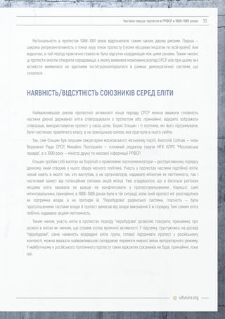 uifuture.org
Частина перша: протести в РРФСР в 1988–1989 роках 10
Регіональність в протестах 1988–1991 років відрізнялася, таким чином, двома рисами. Перша —
широка репрезентативність з точки зору точок протесту (тисячі місцевих ініціатив по всій країні). Але
водночас, в той період практично повністю була відсутня координація між цими рухами. Таким чином,
ці протести змогли створити середовище, в якому виявився можливим розпад СРСР, але при цьому їхні
активісти виявилися не здатними інституціоналізуватися в рамках демократичної системи, що
склалася.
Найважливішою рисою протестної активності кінця періоду СРСР можна вважати готовність
частини діючої державної еліти співпрацювати з протестом або, принаймні, відкрито зображати
співпрацю, використовуючи протест у своїх цілях. Борис Єльцин і ті політики, які його підтримували,
були частиною правлячого класу, а не зовнішньою силою, яка прагнула в нього увійти.
Так, сам Єльцин був першим секретарем московського міськкому партії, Анатолій Собчак — член
Верховної Ради СРСР, Михайло Полторанін — головний редактор газети МГК КПРС "Московська
правда", а з 1990 року — міністр друку та масової інформації РРФСР.
Єльцин зробив собі капітал на боротьбі з привілеями партноменклатури — деструктивному порядку
денному, який створив у нього образ чесного політика. Участь у протестах частини партійної еліти,
нехай навіть в якості тих, хто виступав, а не організаторів, надавало мітингам як легітимність, так і
частковий захист від потенційних силових акцій міліції. Уже згадувалося, що в багатьох регіонах
місцева еліта вважала за краще не конфліктувати з протестувальниками. Нарешті, самі
мітингувальники, принаймні, в 1988–1989 роках були в тій ситуації, коли їхній протест міг розглядатися
як підтримка влади, а не протидія їй. "Перебудова" радянської системи, гласність — були
проголошеними гаслами влади й протест вимагав від влади виконання її ж порядку. Тим самим еліта
побічно надавала акціям легітимність.
Таким чином, участь еліти в протестах періоду "перебудови" дозволяє говорити, принаймні, про
розкол в елітах як чинник, що сприяв успіху вуличної активності. У підсумку, ґрунтуючись на досвіді
"перебудови", саме наявність всередині еліти групи, готової підтримати протест у російському
контексті, можна вважати найважливішою складовою перемоги мирної зміни авторитарного режиму.
У майбутньому у російського політичного протесту таких відкритих союзників не буде, принаймні, поки
що.
НАЯВНІСТЬ/ВІДСУТНІСТЬ СОЮЗНИКІВ СЕРЕД ЕЛІТИ
 