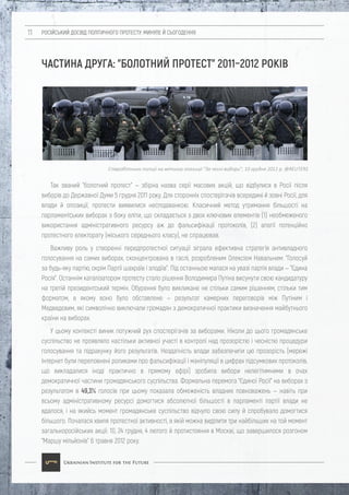 РОСІЙСЬКИЙ ДОСВІД ПОЛІТИЧНОГО ПРОТЕСТУ: МИНУЛЕ Й СЬОГОДЕННЯ11
ЧАСТИНА ДРУГА: "БОЛОТНИЙ ПРОТЕСТ" 2011–2012 РОКІВ
Так званий "болотний протест" — збірна назва серії масових акцій, що відбулися в Росії після
виборів до Державної Думи 5 грудня 2011 року. Для сторонніх спостерігачів всередині й зовні Росії, для
влади й опозиції, протести виявилися несподіванкою. Класичний метод утримання більшості на
парламентських виборах з боку еліти, що складається з двох ключових елементів (1) необмеженого
використання адміністративного ресурсу аж до фальсифікації протоколів, (2) апатії потенційно
протестного електорату (міського середнього класу), не спрацював.
Важливу роль у створенні передпротестної ситуації зіграла ефективна стратегія антивладного
голосування на самих виборах, сконцентрована в гаслі, розробленим Олексієм Навальним: "Голосуй
за будь-яку партію, окрім Партії шахраїв і злодіїв". Під останньою малася на увазі партія влади — "Єдина
Росія". Останнім каталізатором протесту стало рішення Володимира Путіна висунути свою кандидатуру
на третій президентський термін. Обурення було викликане не стільки самим рішенням, стільки тим
форматом, в якому воно було обставлене — результат камерних переговорів між Путіним і
Медведєвим, які символічно виключали громадян з демократичної практики визначення майбутнього
країни на виборах.
У цьому контексті виник потужний рух спостерігачів за виборами. Ніколи до цього громадянське
суспільство не проявляло настільки активної участі в контролі над прозорістю і чесністю процедури
голосування та підрахунку його результатів. Нездатність влади забезпечити цю прозорість (мережі
Інтернет були переповнені роликами про фальсифікації і маніпуляції в цифрах підсумкових протоколів,
що викладалися іноді практично в прямому ефірі) зробила вибори нелегітимними в очах
демократичної частини громадянського суспільства. Формальна перемога "Єдиної Росії" на виборах з
результатом в 49,3% голосів при цьому показала обмеженість владних повноважень — навіть при
всьому адміністративному ресурсі домогтися абсолютної більшості в парламенті партії влади не
вдалося, і на якийсь момент громадянське суспільство відчуло свою силу й спробувало домогтися
більшого. Почалася хвиля протестної активності, в якій можна виділити три найбільших на той момент
загальноросійських акції: 10, 24 грудня, 4 лютого й протистояння в Москві, що завершилося розгоном
"Маршу мільйонів" 6 травня 2012 року.
Співробітники поліції на мітингу опозиції "За чесні вибори", 10 грудня 2011 р. @REUTERS
 