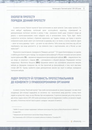uifuture.org
Частина друга: "болотний протест" 2011–2012 років 12
Із самого початку "болотні протести" були політичними за своїм запитом. Сама назва протесту "За
чесні вибори" відображає політичний запит інституційного характеру, спрямований на
демократизацію політичної системи в цілому. У міру зникнення ілюзій щодо готовності влади до
діалогу з протестувальниками стали набирати силу й антисистемні гасла: "Путін, йди!". Навіть
соціологічні інститути, пов'язані з Кремлем, відзначали, що "грудень показує, що поряд із запитом
патерналістським, виник запит суто політичний на державу, яка є не паном, а слугою, сервісом. Друге
— запит на чесну державу. І третє — це запит на нові обличчя. Тобто втома від стилістики, від осіб, які
перебувають при владі десятиліття. Ці три елементи поки є маргінальними, але в Москві це вже
мейнстрім"21
.
Результати соцопитування, проведеного "Левадою-центром" 22
24 грудня безпосередньо на одному
з найбільших мітингів цього періоду, "за скасування фальсифікацій" в Москві показали наступні запити
протестувальників: 73% — вираження невдоволення фальсифікацією виборів, 52% — невдоволення тим,
що влада не рахується з людьми, 42% — розчарування в обіцяній Дмитром Медведєвим політиці
модернізації. Абсолютна більшість (95%) підтримала вимоги про анулювання результатів минулих
виборів до Держдуми, покарання тих, хто був причетний до фальсифікацій, в тому числі відставку
голови ЦВК В.Є. Чурова, прийняття нових демократичних законів про партії та вибори, проведення
повторних виборів.
Із самого початку "болотний протест" був слабо контрольований за своєю природою і не мав чіткої
координації. Для опозиції традиційної, як системної, так і несистемної, вихід десятків і сотень тисяч
людей на вулиці міст, перш за все Москви, був несподіванкою. У критично важливі для успіху протесту
два місяці грудня-лютого 2011–2012 років організація протестів будувалася стихійно, не виникло людей,
які навіть гіпотетично могли б вести діалог з владою і висувати їй вимоги.
21
ВЦИОМ: 34 процента граждан поддерживают требования протестующих http://grani.ru/Politics/Russia/activism/m.195036.html
23 января 2012 г.
22
Официальный сайт Аналитического Центра Юрия Левады (Левада-Центр)
http://www.levada.ru/26-12-2011/opros-na-prospekte-sakharova-24-dekabrya 26 декабря 2011 г.
ЕКОЛОГІЯ ПРОТЕСТУ
ПОРЯДОК ДЕННИЙ ПРОТЕСТУ
ЛІДЕР ПРОТЕСТУ Й ГОТОВНІСТЬ ПРОТЕСТУВАЛЬНИКІВ
ДО КОНФЛІКТУ З ПРАВООХОРОННИМИ ОРГАНАМИ
 
