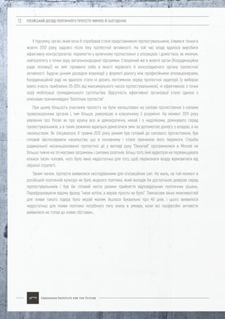 РОСІЙСЬКИЙ ДОСВІД ПОЛІТИЧНОГО ПРОТЕСТУ: МИНУЛЕ Й СЬОГОДЕННЯ13
У підсумку, орган, який хоча б спробував стати представником протестувальників, з'явився тільки в
жовтні 2012 року, задовго після піку протестної активності. На той час владі вдалося виробити
ефективну контрстратегію: перемогти у вуличному протистоянні з опозицією і домогтися, як мінімум,
нейтралітету з точки зору загальнонародної підтримки. Створений же в жовтні орган (Координаційна
рада опозиції) не зміг проявити себе в якості керівного й консолідуючого органу протестної
активності. Будучи цінним досвідом взаємодії у форматі діалогу між професійними опозиціонерами,
Координаційній раді не вдалося стати ні досить легітимною серед протестної аудиторії (у виборах
взяло участь приблизно 25-30% від максимального числа протестувальників), ні ефективною з точки
зору мобілізації громадянського суспільства. Відсутність ефективної організації стало однією з
ключових причинневдачі "болотних протестів".
При цьому більшість учасників протесту не були налаштовані на силове протистояння з силами
правоохоронних органів і, тим більше, революцію в класичному її розумінні. На момент 2011 року
уявлення про Росію як про країну все ж демократичну, нехай і з недоліками, домінувало серед
протестувальників, а в таких режимах вдається домагатися змін за допомогою діалогу з владою, а не
насильством. Як з'ясувалося, 6 травня 2012 року режим був готовий до силового протистояння, був
готовий застосовувати насильство, що в основному і стало причиною його перемоги. Спроби
радикальної несанкціонованої протестної дії у вигляді руху "Оккупай" протрималися в Москві не
більше тижня на тлі масових затримань і силових розгонів. Більш того, їхня аудиторія не перевищувала
кількох тисяч чоловік, чого було явно недостатньо для того, щоб переконати владу відмовитися від
обраної стратегії.
Таким чином, протести виявилися несподіваними для опозиційних сил. На жаль, на той момент в
російській політичній культурі не було жодного політика, який володів би достатньою довірою серед
протестувальників і був би готовий нести ризики прийняття відповідальних політичних рішень.
Перефразовуючи відому фразу, "низи хотіли, а верхів просто не було". Тимчасове вікно можливостей
для появи такого лідера було вкрай малим, йшлося буквально про 40 днів, і цього виявилося
недостатньо для появи політика потрібного типу знизу в умовах, коли всі професійні активісти
виявилися не готові до нових обставин…
 