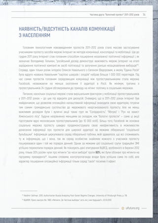 uifuture.org
Частина друга: "болотний протест" 2011–2012 років 14
Головним технологічним нововведенням протестів 2011–2012 років стало масове застосування
учасниками протесту засобів мережі Інтернет як методів комунікації, консолідації та мобілізації. Ще до
грудня 2011 року Інтернет став головним способом поширення незалежної політичної інформації і, як
зазначає Володимир Гельман, "російський досвід демонструє важливість мережі Інтернет на етапі
зародження політичної кампанії як засіб політизації та залучення раніше незацікавлених виборців"23
.
Справді, один тільки ролик інтерв'ю Олексія Навального з Євгеном Федоровим, в якому "Єдина Росія"
була вдруге названа Навальним "партією шахраїв і злодіїв" набрав більше 1 000 000 переглядів. Під
час самих протестів головним середовищем комунікації між протестувальниками стала мережа
Facebook, незважаючи на менше охоплення її аудиторії в Росії. Як мінімум, третина з
протестувальників 24 грудня обговорювали до приходу на мітинг політику в соціальних мережах.
Питання, наскільки соціальні мережі стали вирішальним фактором у мобілізації протестувальників
у 2011–2012 роках — до цих пір відкрите для дискусій. Очевидно, що в 2011–2012 роках Інтернет був
майданчиком, що дозволяв опозиційно налаштованій інформації знаходити свою аудиторію, готуючи
тим самим громадянське суспільство до мережевого неорганізованого протесту. Але не менш
важливим досвідом були і вуличні акції таких груп як "Солідарність", "Яблуко" і "Рух на захист
Хімкінського лісу". Будучи незрівнянно меншими за складом, ніж "болотні протести" — саме ці акції
підготували ядро московських протестувальників (до 10 000 осіб). Більш того, Facebook як основна
соціальна мережа протесту швидко продемонструвала свою неефективність в можливостях
донесення інформації про протести для широкої аудиторії за межами ліберальної "соціальної
бульбашки". Інформація циркулювала серед ліберальної публіки, якій здавалося, що всі споживають
ту ж інформацію, що і вона, так як серед особистих знайомих кожного з учасників протесту
поширювався один і той же порядок денний. Однак за межами цієї соціальної групи традиційні ЗМІ
успішно перехопили порядок денний. Як показують дані опитування ВЦВГД, зробленого в березні 2012
року, тільки 30% росіян чули про мітинги "за чесні вибори" проти 60%, які були обізнані про мітинги на
підтримку президента24
. Іншими словами, контрпропаганда влади була успішна сама по собі, але
характер поширення опозиційної інформації тільки серед "своїх" посилив її ефект.
23
Vladimir Gel'man. 2015. Authoritarian Russia Analyzing Post-Soviet Regime Changes. University of Pittsburgh Press, p. 118
24
ВЦИОМ. Пресс-выпуск No. 1983 «Митинги „За Честные выборы“: есть ли у них будущее?», 22.03.2012
НАЯВНІСТЬ/ВІДСУТНІСТЬ КАНАЛІВ КОМУНІКАЦІЇ
З НАСЕЛЕННЯМ
 