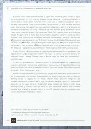 РОСІЙСЬКИЙ ДОСВІД ПОЛІТИЧНОГО ПРОТЕСТУ: МИНУЛЕ Й СЬОГОДЕННЯ17
У регіонах навіть серед протестувальників 10 грудня була поширена думка: "Головні дії будуть
розгортатися саме в Москві, а не в нас. Владивосток свій бій виграв 4 грудня, коли "Єдина Росія"
зайняла останнє місце в цілому по місту"28
. Таким чином, саме на москвичів покладалися надії на
режимну трансформацію з боку протестувальників в інших регіонах, що може пояснити їхню більш
низьку явку на більш пізні протести в умовах відсутності координації та відчуття почуття виконаного
громадянського обов'язку. При цьому у москвичів був більш вагомий привід протестувати, так як,
судячи з усього, саме їхні вкрадені голоси дозволили "Єдиній Росії" отримати більшість за підсумками
виборів. По-друге, саме в Москві була сконцентрована соціально-економічна група, що стала
рушійною силою протесту. У вже згадуваному опитуванні "Левада-Центру"29
наводяться наступні дані.
53% становили люди працездатного віку 25-55 років, причому частка молоді до 25 років склала лише
22%. Більш того, 68% можуть собі дозволити купувати деякі дорогі речі, 28% (більше чверті опитаних)
навіть можуть купити автомобіль, а 70% мають закінчену вищу освіту. Іншими словами, ядро протесту
2011–2012 років — середній клас, а саме в Москві в Росії знаходиться його найбільша концентрація.
Справді, Москва в той період показала не тільки максимальні показники протестувальників з точки
зору абсолютних цифр. Наведені нижче графіки показують і те, наскільки сильнішим в столиці був
відносний протест. Іншими словами, саме в Москві запит на зміни був найсильніший і
найстабільніший.
Останнє спостереження щодо стабільності протесту за регіонами важливе для розуміння успіху
владної контрстратегії. У регіонах після вкрай успішних і великих мітингів 10 грудня стався різкий спад
протестної активності, в той час як в Москві вона тільки наростала. Причини послідовного зростання
політизації в Москві були розглянуті вище.
У результаті виникла можливість протиставити два цих рухи. У тих умовах, коли протест по країні не
був скоординований і все залежало від випадкової групи активістів, вина за провал регіонального
протесту лежить на лідерах, які не змогли створити більш потужного майданчика для
загальногромадянської організації, ніж ті групи, що хаотично виникли в Facebook. Організаційна
порожнеча на тлі інших елементів контрстратегії влади призвела до посилення апатії серед
протестувальників у регіонах, в яких до весни 2012 року протестний потенціал впав остаточно,
надавши владі можливість ізолювати протест в Москві й ліквідувати будь-яку можливість зміни
режиму за допомогою силової акції 6 травня.
28
Россия требует иных выборов https://www.svoboda.org/a/24432116.html.
29
Официальный сайт Аналитического Центра Юрия Левады (Левада-Центр)
http://www.levada.ru/26-12-2011/opros-na-prospekte-sakharova-24-dekabrya 26 декабря 2011 г.
 