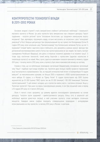 uifuture.org
Частина друга: "болотний протест" 2011–2012 років 20
Основою владної стратегії стало використання слабкості регіональної мобілізації і локальності
масового протесту в Москві. Ця риса протестів була використана при створенні дискурсу "прості
трудівники – патріоти регіонів" проти "зіпсованих багатством, що продалися зовнішньому ворогу
москвичів". Одні, відповідно, підтримують владу, останні виступають за потрясіння і хаос "кольорової
революції" в Росії. Вперше цей дискурс був сформульований під час прямої лінії Володимира Путіна 15
грудня 2011 року, коли начальник цеху "Уралвагонзаводу" Ігор Холманських запевнив Путіна, що він "з
мужиками" готовий "вийти і відстояти свою стабільність, але, зрозуміло, в рамках закону". Дискурс був
доповнений висловлюваннями самого Путіна про протестувальників як про людей, "які мають паспорт
громадянина Російської Федерації, але діють в інтересах іноземної держави й на іноземні гроші". З
точки зору політичних технологій, такий метод боротьби з протестами (адресне насильство й
локалізація протесту) не новий. Мені, проте, здається важливим показати важливість моменту грудня
2011 року – початку лютого 2012 року, коли у протесту було вікно можливостей впливу на систему.
Справа в тому, що на мобілізацію провладних організацій (бюджетників, молодіжних організацій
типу "Наші" і подібних груп) владі потрібен час. Протягом двох місяців спроби провести переконливі
акції контрпротесту провалювалися. Так, на перший антипротестний мітинг в Єкатеринбурзі 15 грудня
вийшли30
, за максимальними оцінками, не більше 2500 в порівнянні з 6000 протестувальниками за
чесні вибори 10 грудня, а в Москві за "Єдину Росію" 12 грудня протестувало від 3000 (оцінка
журналістів) до 25 000 (оцінка ГУВС) проти тих же 25 000 (мінімум) і 100 000 (максимум) "болотних
протестувальників". У цей момент нагадаю, що в протестах взяла участь і системна опозиція. Якщо у
"болотних протестів" і був шанс на мирну трансформацію режиму, то він був упущений саме в період
з 10 грудня 2011 року по 4 лютого 2012 року.
Після 4 лютого стало зрозуміло, що режиму вдалося консолідувати прихильників на основі
дискурсу: "патріоти проти зрадників" і адміністративного ресурсу. Більш того, в результаті цієї
мобілізації вдалося домогтися ситуації, в якій учасники протесту стали виглядати столичною
меншістю. Наведені нижче графіки показують співвідношення провладних і антиурядових
мітингувальників на піку протестів і в лютому 2012 року в Москві, і в регіонах.
КОНТРПРОТЕСТНІ ТЕХНОЛОГІЇ ВЛАДИ
В 2011–2012 РОКАХ
30
http://www.ural.ru/news/politic/2011/12/15/news-112107.html
 