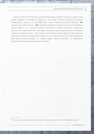 uifuture.org
Частина друга: "болотний протест" 2011–2012 років 22
Водночас, протести 2011–2012 років поставили перед владою проблему легітимності. Запит на зміни
вдалося придушити й закупорити на деякий час, але в червні 2012 року соціологічне опитування
"Левада-Центру" показало, що лише 14% росіян очікують зниження протестної активності, 38%
підтримують дії влади 6 травня, а 36% підтримують поправки до закону про мітинги, що обмежують
свободу зібрань32
. На тлі крихкої більшості в парламенті зі спірною легітимністю і зруйнованої
репутації партії влади "Єдиної Росії" вся владна конструкція стала залежати виключно від іміджу й
підтримки Володимира Путіна. У такій ситуації в авторитарних режимах виростає шанс агресивної
зовнішньої політики, що і відобразилося в 2014 році в агресії проти України. З цієї точки зору, війну на
сході України можна розглядати і як наслідок невдачі "болотного протесту", і як продовження
контрстратегії влади на подолання кризи легітимності.
32
Две трети россиян посоветовали власти начать переговоры с протестующими, Лента.Ру (7 июня 2012). Проверено 7 июня 2012.
 