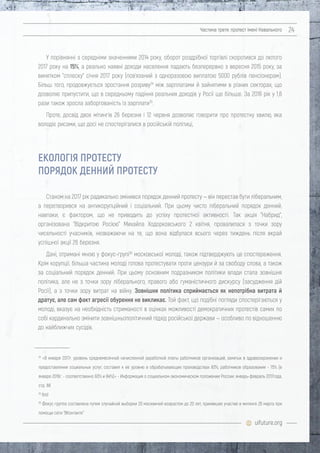 uifuture.org
Частина третя: протест імені Навального 24
У порівнянні з середніми значеннями 2014 року, оборот роздрібної торгівлі скоротився до лютого
2017 року на 15%, а реально наявні доходи населення падають безперервно з вересня 2015 року, за
винятком "сплеску" січня 2017 року (пов'язаний з одноразовою виплатою 5000 рублів пенсіонерам).
Більш того, продовжується зростання розриву34
між зарплатами й зайнятими в різних секторах, що
дозволяє припустити, що в середньому падіння реальних доходів у Росії ще більше. За 2016 рік у 1,6
рази також зросла заборгованість із зарплати35
.
Проте, досвід двох мітингів 26 березня і 12 червня дозволяє говорити про протестну хвилю, яка
володіє рисами, що досі не спостерігалися в російській політиці,
Станом на 2017 рік радикально змінився порядок денний протесту — він перестав бути ліберальним,
а перетворився на антикорупційний і соціальний. При цьому чисто ліберальний порядок денний,
навпаки, є фактором, що не приводить до успіху протестної активності. Так акція "Набрид",
організована "Відкритою Росією" Михайла Ходорковського 2 квітня, провалилася з точки зору
чисельності учасників, незважаючи на те, що вона відбулася всього через тиждень після вкрай
успішної акції 26 березня.
Дані, отримані мною у фокус-групі36
московської молоді, також підтверджують це спостереження.
Крім корупції, більша частина молоді готова протестувати проти цензури й за свободу слова, а також
за соціальний порядок денний. При цьому основним подразником політики влади стала зовнішня
політика, але не з точки зору ліберального, правого або гуманістичного дискурсу (засудження дій
Росії), а з точки зору витрат на війну. Зовнішня політика сприймається як непотрібна витрата й
дратує, але сам факт агресії обурення не викликає. Той факт, що подібні погляди спостерігаються у
молоді, вказує на необхідність стриманості в оцінках можливості демократичних протестів самих по
собі кардинально змінити зовнішньополітичний підхід російської держави — особливо по відношенню
до найближчих сусідів.
ЕКОЛОГІЯ ПРОТЕСТУ
ПОРЯДОК ДЕННИЙ ПРОТЕСТУ
34
«В январе 2017г. уровень среднемесячной начисленной заработной платы работников организаций, занятых в здравоохранении и
предоставлении социальных услуг, составил к ее уровню в обрабатывающих производствах 83%, работников образования - 75% (в
январе 2016г. - соответственно 93% и 84%)» - Информация о социальном-экономическом положении России: январь-февраль 2017года,
стр. 88
35
Ibid
36
Фокус группа составлена путем случайной выборки 20 москвичей возрастом до 20 лет, принявших участие в митинге 26 марта при
помощи сети "ВКонтакте"
 