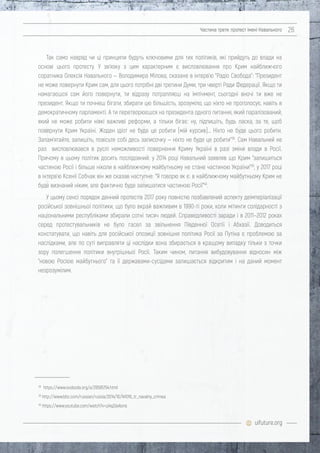 uifuture.org
Частина третя: протест імені Навального 26
Так само навряд чи ці принципи будуть ключовими для тих політиків, які прийдуть до влади на
основі цього протесту. У зв'язку з цим характерним є висловлювання про Крим найближчого
соратника Олексія Навального — Володимира Мілова, сказане в інтерв'ю "Радіо Свобода": "Президент
не може повернути Крим сам, для цього потрібні дві третини Думи, три чверті Ради Федерації. Якщо ти
намагаєшся сам його повернути, ти відразу потрапляєш на імпічмент, сьогодні вночі ти вже не
президент. Якщо ти почнеш бігати, збирати цю більшість, зрозуміло, що ніхто не проголосує, навіть в
демократичному парламенті. А ти перетворюєшся на президента одного питання, який паралізований,
який не може робити ніякі важливі реформи, а тільки бігає: ну, підпишіть, будь ласка, за те, щоб
повернути Крим Україні. Жоден ідіот не буде це робити [мій курсив]… Ніхто не буде цього робити.
Запам'ятайте, запишіть, повісьте собі десь записочку — ніхто не буде це робити"38
. Сам Навальний не
раз висловлювався в руслі неможливості повернення Криму Україні в разі зміни влади в Росії.
Причому в цьому політик досить послідовний: у 2014 році Навальний заявляв що Крим "залишиться
частиною Росії і більше ніколи в найближчому майбутньому не стане частиною України"39
, у 2017 році
в інтерв'ю Ксенії Собчак він же сказав наступне: "Я говорю як є: в найближчому майбутньому Крим не
буде визнаний ніким, але фактично буде залишатися частиною Росії"40
.
У цьому сенсі порядок денний протестів 2017 року повністю позбавлений аспекту деімперіалізації
російської зовнішньої політики, що було вкрай важливим в 1990-ті роки, коли мітинги солідарності з
національними республіками збирали сотні тисяч людей. Справедливості заради і в 2011–2012 роках
серед протестувальників не було гасел за звільнення Південної Осетії і Абхазії. Доводиться
констатувати, що навіть для російської опозиції зовнішня політика Росії за Путіна є проблемою за
наслідками, але по суті виправляти ці наслідки вона збирається в кращому випадку тільки з точки
зору полегшення політики внутрішньої Росії. Таким чином, питання вибудовування відносин між
"новою Росією майбутнього" та її державами-сусідами залишається відкритим і на даний момент
незрозумілим.
38
https://www.svoboda.org/a/28595754.html
39
http://www.bbc.com/russian/russia/2014/10/141016_tr_navalny_crimea
40
https://www.youtube.com/watch?v=zj4qZdxAons
 