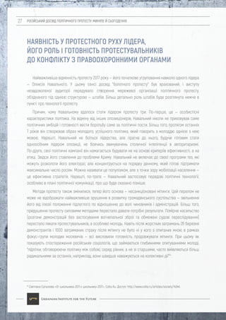 РОСІЙСЬКИЙ ДОСВІД ПОЛІТИЧНОГО ПРОТЕСТУ: МИНУЛЕ Й СЬОГОДЕННЯ27
41
Светлана Ерпылева «От школьника-2011 к школьнику-2017», Colta Ru. Доступ: http://www.colta.ru/articles/society/14344.
Найважливіша відмінність протесту 2017 року — його початкове угруповання навколо одного лідера
— Олексія Навального. У цьому сенсі досвід "болотного протесту" був врахований, і виступу
незадоволеної аудиторії передувало створення мережевої організації політичного протесту,
об'єднаного під однією структурою — штабів. Більш детально роль штабів буде розглянута нижче в
пункті про технології протесту.
Причин, чому Навальному вдалося стати лідером протесту три. По-перше, це — особистісні
характеристики політика. На відміну від інших опозиціонерів, Навальний ніколи не приховував саме
політичних амбіцій і готовності вести боротьбу саме за політичні пости. Більш того, протягом останніх
7 років він створював образ молодого, успішного політика, який говорить з молоддю однією з нею
мовою. Нарешті, Навальний не боїться лідерства, але прагне до нього, будучи готовим стати
одноосібним лідером опозиції, не боячись звинувачень столичної інтелігенції в авторитаризмі.
По-друге, свої політичні кампанії він намагається будувати не на основі критеріїв ефективності, а на
етиці. Звідси його ставлення до проблеми Криму: Навальний не включає до своєї програми тез, які
можуть розколоти його електорат, але концентрується на порядку денному, який готові підтримати
максимальне число росіян. Можна називати це популізмом, але з точки зору мобілізації населення —
це ефективна стратегія. Нарешті, по-третє — Навальний застосовує передові політичні технології,
особливо в плані політичної комунікації, про що буде сказано пізніше.
Методи протесту також змінилися, тепер його основа — несанкціоновані мітинги. Цей перелом не
може не відображати найважливіше зрушення в розвитку громадянського суспільства — звільнення
його від ілюзії положення підлеглого по відношенню до волі чиновників і адміністрацій. Більш того,
придушення протесту силовими методами перестало давати потрібні результати. Помірне насильство
(розгони демонстрацій без застосування вогнепальної зброї та обмежені судові переслідування)
перестало лякати протестувальників, а особливо молодь. Навіть після жорстких затримань 26 березня
демонстрантів і 1000 затриманих страху після мітингу не було ні у кого з опитаних мною в рамках
фокус-групи молодих москвичів — всі висловили готовність продовжувати мітинги. При цьому як
показують спостереження російських соціологів, що займаються глибинними опитуваннями молоді,
"підлітки, обговорюючи політику між собою, серед рівних, а не зі старшими, часто виявляються більш
радикальними за останніх, наприклад, вони швидше наважуються на колективні дії"41
.
НАЯВНІСТЬ У ПРОТЕСТНОГО РУХУ ЛІДЕРА,
ЙОГО РОЛЬ І ГОТОВНІСТЬ ПРОТЕСТУВАЛЬНИКІВ
ДО КОНФЛІКТУ З ПРАВООХОРОННИМИ ОРГАНАМИ
 