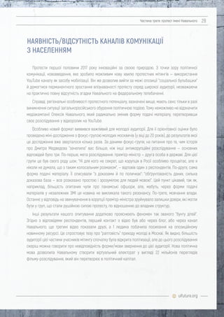 uifuture.org
Частина третя: протест імені Навального 28
Протести першої половини 2017 року інноваційні за своєю природою. З точки зору політичної
комунікації, нововведення, яке зробило можливим нову хвилю протестних мітингів — використання
YouTube каналу як засобу мобілізації. Він же дозволив вийти за межі опозиції "соціальної бульбашки"
й домогтися перманентного зростання впізнаваності протесту серед широкої аудиторії, незважаючи
на практично повну відсутність згадки Навального на федеральному телебаченні.
Справді, регіональні особливості протестного потенціалу, зазначені вище, мають сенс тільки в разі
виникнення ситуації загальноросійського обурення політичною подією. Тому неможливо не відзначити
медіакампанії Олексія Навального, який радикально змінив форму подачі матеріалу, перетворивши
своє розслідування у відеоролик на YouTube.
Особливо новий формат виявився важливий для молодої аудиторії. Для її орієнтовної оцінки було
проведено міні-дослідження з фокус-групою молодих москвичів (у віці до 20 років), до результатів якої
це дослідження вже зверталося кілька разів. За даними фокус-групи, на питання про те, чим історія
про Дмитра Медведєва "зачепила" вас більше, ніж інші антикорупційні розслідування — основних
відповідей було три. По-перше, мета розслідування: прем'єр-міністр — друга особа в державі. Для цієї
групи це був свого роду шок: "Ні для кого не секрет, що корупція в Росії особливо процвітає, але я
ніколи не думала, що з таким колосальним розмахом", — відповів один з респондентів. По-друге, сама
форма подачі матеріалу. Її описували "з доказами й по поличках": "обґрунтованість даних, сильна
доказова база — все розказано простою і зрозумілою для людей мовою". Цей пункт цікавий, так як,
наприклад, більшість опитаних чули про панамські офшори, але, мабуть, через форми подачі
матеріалів у незалежних ЗМІ ця новина не викликала такого резонансу. По-третє, мовчання влади.
Останнє у відповідь на звинувачення в корупції прем'єр-міністра зруйнувало залишки довіри, які могли
бути у груп, що стали рушійною силою протесту, по відношенню до владних структур.
Інші результати нашого опитування додатково прояснюють феномен так званого "бунту дітей".
Згідно з відповідями респондентів, перший контакт з відео був або через блог, або через канал
Навального; ще третині відео показали друзі, а 1 людина побачила посилання на опозиційному
новинному ресурсі. Це спростовує тезу про "раптовість" приходу молоді в Москві. Як видно, більшість
аудиторії цієї частини учасників мітингу спочатку була відкрита політизації, але до цього розслідування
скоріш можна говорити про невідповідність форми/мови звернення до цієї аудиторії. Нова політична
мова дозволила Навальному створити віртуальний електорат у вигляді 22 мільйонів переглядів
фільму-розслідування, який він перетворює в політичний капітал.
НАЯВНІСТЬ/ВІДСУТНІСТЬ КАНАЛІВ КОМУНІКАЦІЇ
З НАСЕЛЕННЯМ
 