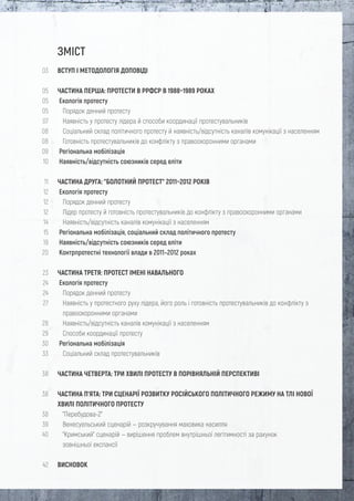 ЗМІСТ
ВСТУП І МЕТОДОЛОГІЯ ДОПОВІДІ
ЧАСТИНА ПЕРША: ПРОТЕСТИ В РРФСР В 1988–1989 РОКАХ
Екологія протесту
Порядок денний протесту
Наявність у протесту лідера й способи координації протестувальників
Соціальний склад політичного протесту й наявність/відсутність каналів комунікації з населенням
Готовність протестувальників до конфлікту з правоохоронними органами
Регіональна мобілізація
Наявність/відсутність союзників серед еліти
ЧАСТИНА ДРУГА: "БОЛОТНИЙ ПРОТЕСТ" 2011–2012 РОКІВ
Екологія протесту
Порядок денний протесту
Лідер протесту й готовність протестувальників до конфлікту з правоохоронними органами
Наявність/відсутність каналів комунікації з населенням
Регіональна мобілізація, соціальний склад політичного протесту
Наявність/відсутність союзників серед еліти
Контрпротестні технології влади в 2011–2012 роках
ЧАСТИНА ТРЕТЯ: ПРОТЕСТ ІМЕНІ НАВАЛЬНОГО
Екологія протесту
Порядок денний протесту
Наявність у протестного руху лідера, його роль і готовність протестувальників до конфлікту з
правоохоронними органами
Наявність/відсутність каналів комунікації з населенням
Способи координації протесту
Регіональна мобілізація
Соціальний склад протестувальників
ЧАСТИНА ЧЕТВЕРТА: ТРИ ХВИЛІ ПРОТЕСТУ В ПОРІВНЯЛЬНІЙ ПЕРСПЕКТИВІ
ЧАСТИНА П’ЯТА: ТРИ СЦЕНАРІЇ РОЗВИТКУ РОСІЙСЬКОГО ПОЛІТИЧНОГО РЕЖИМУ НА ТЛІ НОВОЇ
ХВИЛІ ПОЛІТИЧНОГО ПРОТЕСТУ
"Перебудова-2"
Венесуельський сценарій — розкручування маховика насилля
"Кримський" сценарій — вирішення проблем внутрішньої легітимності за рахунок
зовнішньої експансії
ВИСНОВОК
03
05
05
05
07
08
08
09
10
11
12
12
12
14
15
19
20
23
24
24
27
28
29
30
33
38
38
38
39
40
42
 