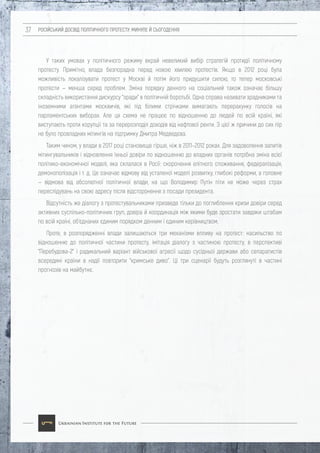 РОСІЙСЬКИЙ ДОСВІД ПОЛІТИЧНОГО ПРОТЕСТУ: МИНУЛЕ Й СЬОГОДЕННЯ37
У таких умовах у політичного режиму вкрай невеликий вибір стратегій протидії політичному
протесту. Примітно, влада безпорадна перед новою хвилею протестів. Якщо в 2012 році була
можливість локалізувати протест у Москві й потім його придушити силою, то тепер московські
протести — менша серед проблем. Зміна порядку денного на соціальний також означає більшу
складність використання дискурсу "зради" в політичній боротьбі. Одна справа називати зрадниками та
іноземними агентами москвичів, які під білими стрічками вимагають перерахунку голосів на
парламентських виборах. Але ця схема не працює по відношенню до людей по всій країні, які
виступають проти корупції та за перерозподіл доходів від нафтової ренти. З цієї ж причини до сих пір
не було провладних мітингів на підтримку Дмитра Медведєва.
Таким чином, у влади в 2017 році становище гірше, ніж в 2011–2012 роках. Для задоволення запитів
мітингувальників і відновлення їхньої довіри по відношенню до владних органів потрібна зміна всієї
політико-економічної моделі, яка склалася в Росії: скорочення елітного споживання, федералізація,
демонополізація і т. д. Це означає відмову від усталеної моделі розвитку, глибокі реформи, а головне
— відмова від абсолютної політичної влади, на що Володимир Путін піти не може через страх
переслідувань на свою адресу після відсторонення з посади президента.
Відсутність же діалогу з протестувальниками призведе тільки до поглиблення кризи довіри серед
активних суспільно-політичних груп, довіра й координація між якими буде зростати завдяки штабам
по всій країні, об'єднаних єдиним порядком денним і єдиним керівництвом.
Проте, в розпорядженні влади залишаються три механізми впливу на протест: насильство по
відношенню до політичної частини протесту, імітація діалогу з частиною протесту, в перспективі
"Перебудова-2" і радикальний варіант військової агресії щодо сусідньої держави або сепаратистів
всередині країни в надії повторити "кримське диво". Ці три сценарії будуть розглянуті в частині
прогнозів на майбутнє.
 