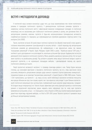 РОСІЙСЬКИЙ ДОСВІД ПОЛІТИЧНОГО ПРОТЕСТУ: МИНУЛЕ Й СЬОГОДЕННЯ03
ВСТУП І МЕТОДОЛОГІЯ ДОПОВІДІ
У політичній науці склався консенсус щодо того, що існує взаємозв'язок між типом політичного
режиму й природою політичного протесту. У демократичних політичних режимах протести —
невід'ємна частина політичного життя і ефективний механізм солідаризації громадян та політичної
комунікації, яка не загрозлива для стабільності політичного режиму в цілому, але доповнює його. В
авторитарних режимах, навпаки, протести й будь-яка несанкціонована громадянська активність
сприймається ворожо й з підозрою, що супроводжується спробами державних структур взяти її під
контроль (Linz 2000).
Проте, протягом останніх 30 років мирні політичні протести (не збройні повстання) стали одним з
головних механізмів режимних трансформацій по всьому світові — спроб переходу від авторитарних
політичних режимів до демократичних. До найвідоміших з них відноситься низка так званих
"кольорових революцій" в Україні, Грузії, Молдові, Сербії 2000-х років. і "Арабська весна" 2011 року. У
контексті цього дослідження я не розглядаю те, наскільки успішним був процес будівництва інститутів
демократії після перемоги політичного протесту. Мене цікавлять виключно причини успіху тієї чи іншої
хвилі протесту на російському досвіді. Під успіхом я розумію зміну вищої політичної влади в країні в
результаті протестів, а не нормальної процедури виборів, і декларований перехід від одного
політичного режиму до іншого.
Теорії протестної активності численні, і я приведу приклади деяких з них. Тимур Куран висунув
гіпотезу, що ключовим фактором є масовість політичного протесту, так як у міру зростання числа
учасників, ймовірність репресивних заходів щодо кожного окремого протестувальника знижується1
, і
продемонстрував це на прикладі "оксамитових революцій" у Східній Європі в 1989–1990 роках. Гінкель
і Сміт припускають, що протести — це, перш за все, засіб мобілізації населення активною меншістю,
яка краще обізнана як про стан справ у країні, так і про відносну силу влади2
. А для Ломана протести—
засіб політичної комунікації між суспільством, позбавлений інших каналів представництва, і владою3
.
Усі згадані вище інтерпретації, як і багато інших, ефективні для опису функцій протесту в політичному
режимі в теоретичній перспективі, однак надають мало інформації про те, чому одні протести
виявляються успішними, а інші — ні. Спрощуючи, чому в Україні в 2004 році протестувальникам вдалося
домогтися перегляду підсумків виборів, а в Росії в 2011–2012 роках "болотні протести" призвели лише
до більшої авторитаризації режиму.
1
Kuran, Timur. 1991. “Now Out of Never: The Element of Surprise in the East European Revolution of 1989.” World Politics, 44(1): 7-48
2
Ginkel, John and Alastair Smith. 1999. “So You Say You Want a Revolution: A Game Theoretic Explanation of Revolution in Repressive
Regimes.” The Journal of Conflict Resolution 43(3): 291-316
3
Lohmann, Susanne. 1994. “Information Aggregation Through Costly Political Action”, American Economic Review, 84(3): 518-530.
 