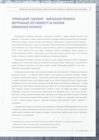 uifuture.org
Частина п’ята: три сценарії розвитку російського політичного режиму на тлі нової хвилі політичного протесту 40
Взаємозв'язок російської зовнішньої і внутрішньої політики — добре відомий політологічний
феномен45
. Спрощуючи, в умовах падіння легітимності всередині країни, влада вдається до агресивної
зовнішньої політики з метою "патріотичної мобілізації". Найближчий в історичному плані приклад —
анексія Криму. До 2014 року, в тому числі через хвилі "болотних протестів", рейтинги Володимира Путіна
були на мінімумі. Так, в серпні 2012 року їх рівень був 48%, що нижче за попередній мінімум 2005 року
(55%)46
. Після березня 2014 року рівень підтримки особисто Володимира Путіна піднявся до
загальноросійського (86%). Не виключено, що за відсутності кращої стратегії Путін і його оточення
можуть спробувати повторити подібну маніпуляцію з громадською думкою.
Можна виділити ймовірні 3 зовнішні цілі агресії: Білорусь, Україна, Казахстан і Чечня. У кожному з
випадків існує гіпотетичний привід для конфлікту. Для Білорусі, України і Казахстану — це боротьба за
права російського населення, яке нібито зазнає утисків ("кримський сценарій"), а для Чечні —
"боротьба з міжнародним тероризмом".
Чи буде реалізований один з цих сценаріїв, залежить від трьох чинників. По-перше, від внутрішніх
процесів в Україні — чи вдасться владі запобігти кризі довіри їй населення, наскільки глибоко
програють системні партії опозиції — до повномасштабної війни з українською армією Росія не готова
і конфлікт можливий тільки в разі "вакууму влади", як це сталося в березні 2014 року. По-друге, вибір
Володимиром Путіним цієї стратегії залежить від позиції Заходу щодо Білорусі й Казахстану — чи буде
суверенітет цих авторитарних держав цінністю для НАТО і ЄС. І по-третє, динаміка протестів усередині
Росії підвищує ризики "контртерористичної" операції в Чечні. На відміну від війни з сусідніми
державами, чеченський сценарій менш ризикований для російської еліти з точки зору санкцій і
зовнішньої протидії, навпаки, можлива навіть підтримка на тлі іміджу республіки як місця "полювання
на геїв" та міні-Ісламської держави. Однак досвід і 1-й, і 2-й показує, що з військової точки зору війна
в Чечні — вкрай складна операція, і наскільки російська армія технічно в змозі її здійснити —
незрозуміло.
Сценарій агресії найбільш імовірний у міру продовження перебування Володимира Путіна на посту
президента в умовах безперервної протестної активності. У 2014 році тільки за допомогою зовнішньої
агресії вдалося подолати кризу довіри між владою і суспільством, забезпечивши 3 роки стабільного
консенсусу в їхніх взаєминах.
"КРИМСЬКИЙ" СЦЕНАРІЙ — ВИРІШЕННЯ ПРОБЛЕМ
ВНУТРІШНЬОЇ ЛЕГІТИМНОСТІ ЗА РАХУНОК
ЗОВНІШНЬОЇ ЕКСПАНСІЇ
45
Наприклад: Derek S. Hutcheson & Bo Petersson (2016): Shortcut to Legitimacy: Popularity in Putin’s Russia, Europe-Asia Studies
46
Vedomosti. Putin’s rating is on its bottom (April, 17, 2012) Accessed 10th March, 2016 from
http://www.vedomosti.ru/politics/articles/2012/08/17/rejting_putina_na_minimume
 